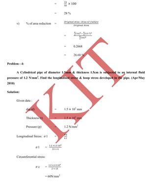 K
IT
CE6306 STRENGTH OF MATERIALS II/III MECHANICAL ENGINEERING
85 A.RAJASEKAR AP/MECHANICAL 2015-2016
=
= 28 %
v) % of area reduction =
–
=
= 0.2668
= 26.68 %
Problem - 4:
A Cylindrical pipe of diameter 1.5mm & thickness 1.5cm is subjected to an internal fluid
pressure of 1.2 N/mm2
. Find the longitudinal stress & hoop stress developed in the pipe. (Apr/May
2010)
Solution:
Given data :
dia (d) = 1.5 103
mm
Thickness (t) = 1.5 101
mm
Pressure (p) = 1.2 N/mm2
Longitudinal Stress: l =
l =
Circumferential stress:
c =
= 60N/mm2
 