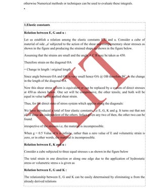 K
IT
CE6306 STRENGTH OF MATERIALS II/III MECHANICAL ENGINEERING
14 A.RAJASEKAR AP/MECHANICAL 2015-2016
otherwise Numerical methods or techniques can be used to evaluate these integrals.
•
1.Elastic constants
Relation between E, G and u :
Let us establish a relation among the elastic constants E,G and u. Consider a cube of
material of side „a' subjected to the action of the shear and complementary shear stresses as
shown in the figure and producing the strained shape as shown in the figure below.
Assuming that the strains are small and the angle A C B may be taken as 450.
Therefore strain on the diagonal OA
= Change in length / original length
Since angle between OA and OB is very small hence OA @ OB therefore BC, is the change
in the length of the diagonal OA
Now this shear stress system is equivalent or can be replaced by a system of direct stresses
at 450 as shown below. One set will be compressive, the other tensile, and both will be
equal in value to the applied shear strain.
Thus, for the direct state of stress system which applies along the diagonals:
We have introduced a total of four elastic constants, i.e E, G, K and g. It turns out that not
all of these are independent of the others. Infact given any two of then, the other two can be
found.
irrespective of the stresses i.e, the material is incompressible.
When g = 0.5 Value of k is infinite, rather than a zero value of E and volumetric strain is
zero, or in other words, the material is incompressible.
Relation between E, K and u :
Consider a cube subjected to three equal stresses s as shown in the figure below
The total strain in one direction or along one edge due to the application of hydrostatic
stress or volumetric stress s is given as
Relation between E, G and K :
The relationship between E, G and K can be easily determained by eliminating u from the
already derived relations
 
