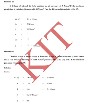 K
IT
CE6306 STRENGTH OF MATERIALS II/III MECHANICAL ENGINEERING
86 A.RAJASEKAR AP/MECHANICAL 2015-2016
Problem - 5:
A Cyliner of internal dia 0.5m contains air at apressure of 7 N/mm2
.If the maximum
permissible stress induced in material is 80 N/mm2
. Find the thickness of the cylinder . (Oct 97)
dia (d) = 0.5 103
mm
(p) = 7 N /mm2
l = 80 N/mm2
t = ?
1 =
t = = 10.93 mm
Problem - 6:
Calculate change in length, change in diameters, change in volume of the thin cylinder 100cm
dia & 1cm thickness, 5m long E= 2 105
N/mm2
poisson’s ratio (1/m) (or) =0.3 & internal fluid
pressure 3 N/mm2
. (Oct 97)
Solution
Given :
dia (d) = 100 cm = 1000 mm
t = 1 cm = 10mm
l = 5 m = 5 x 103
mm
E = 2 x 103
N/mm2
= 0.3
 
