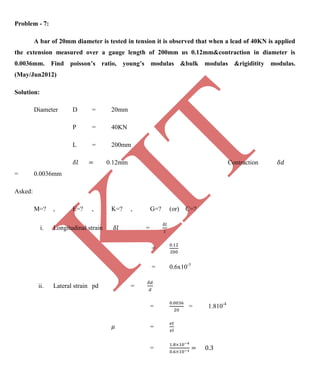 K
IT
CE6306 STRENGTH OF MATERIALS II/III MECHANICAL ENGINEERING
88 A.RAJASEKAR AP/MECHANICAL 2015-2016
Problem - 7:
A bar of 20mm diameter is tested in tension it is observed that when a lead of 40KN is applied
the extension measured over a gauge length of 200mm us 0.12mm&contraction in diameter is
0.0036mm. Find poisson’s ratio, young’s modulas &bulk modulas &rigiditity modulas.
(May/Jun2012)
Solution:
Diameter D = 20mm
P = 40KN
L = 200mm
0.12mm Contraction
= 0.0036mm
Asked:
M=? , E=? , K=? , G=? (or) C=?
i. Longitudinal strain =
=
= 0.6x10-3
ii. Lateral strain pd =
= = 1.810-4
=
=
 