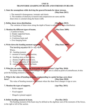 K
IT
CE6306 STRENGTH OF MATERIALS II/III MECHANICAL ENGINEERING
90 A.RAJASEKAR AP/MECHANICAL 2015-2016
UNIT II
TRANSVERSE LOADING ON BEAMS AND STRESSES IN BEAMS
1. State the assumptions while deriving the general formula for shear stresses.
(May/June 2011)
i. The material is homogenous, isotropic and elastic.
ii. The modulus of elasticity in tension and compression are same and the
shear stress is constant along the beam width.
2. Define shear stress distribution. (May/June 2013)
` The variation of shear stress along the depth of beam is called shear stress distribution.
3. Mention the different types of beams. (May/June 2009)
i. Cantilever beam,
ii. Simply supported beam,
iii. Fixed beam,
iv. Continous beam and
v. Over hanging beam
4. Write down the bending moment equation. (May/June 2009)
The bending equation M /I = σ/y =E/R
Where,
M – bending moment
I – moment of inertia of the section,
σ – bending stress at that section,
y – distance from the neutral axis,
E – Young’s modulus of the material,
R – radius of curvature of the beam.
5. What do you understand by the term point of contraflexure? (Apr/May 2010)
The point where the shear force changes its sign or zero is called as point of contraflexure.At this
point the bending moment is maximum.
6. What is the value of bending moment corresponding to a point having a zero shear
force? (May/June 2010)
The value of bending moment is maximum where the shear force changes it sign or zero.
7. Mention the types of supports. (Apr/May 2011)
Roller support
Fixed support
Hinged or pinned support
8. Define bending moment in beam. (Nov/Dec 2012)
The bending moment of the beam may be defined as the algebraic sum of the moments of the forces,
to the right or left of the section.
 