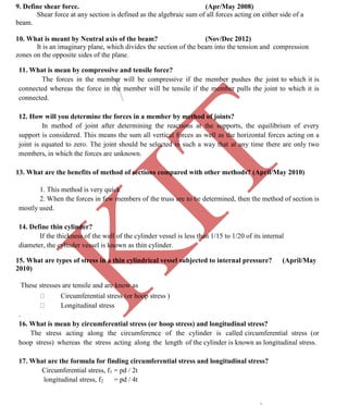K
IT
CE6306 STRENGTH OF MATERIALS II/III MECHANICAL ENGINEERING
91 A.RAJASEKAR AP/MECHANICAL 2015-2016
9. Define shear force. (Apr/May 2008)
Shear force at any section is defined as the algebraic sum of all forces acting on either side of a
beam.
10. What is meant by Neutral axis of the beam? (Nov/Dec 2012)
It is an imaginary plane, which divides the section of the beam into the tension and compression
zones on the opposite sides of the plane.
11. What is mean by compressive and tensile force?
The forces in the member will be compressive if the member pushes the joint to which it is
connected whereas the force in the member will be tensile if the member pulls the joint to which it is
connected.
12. How will you determine the forces in a member by method of joints?
In method of joint after determining the reactions at the supports, the equilibrium of every
support is considered. This means the sum all vertical forces as well as the horizontal forces acting on a
joint is equated to zero. The joint should be selected in such a way that at any time there are only two
members, in which the forces are unknown.
13. What are the benefits of method of sections compared with other methods? (April/May 2010)
1. This method is very quick
2. When the forces in few members of the truss are to be determined, then the method of section is
mostly used.
14. Define thin cylinder?
If the thickness of the wall of the cylinder vessel is less than 1/15 to 1/20 of its internal
diameter, the cylinder vessel is known as thin cylinder.
15. What are types of stress in a thin cylindrical vessel subjected to internal pressure? (April/May
2010)
These stresses are tensile and are know as
Circumferential stress (or hoop stress )
Longitudinal stress
.
16. What is mean by circumferential stress (or hoop stress) and longitudinal stress?
The stress acting along the circumference of the cylinder is called circumferential stress (or
hoop stress) whereas the stress acting along the length of the cylinder is known as longitudinal stress.
17. What are the formula for finding circumferential stress and longitudinal stress?
Circumferential stress, f1 = pd / 2t
longitudinal stress, f2 = pd / 4t
 
