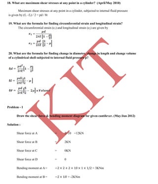 K
IT
CE6306 STRENGTH OF MATERIALS II/III MECHANICAL ENGINEERING
92 A.RAJASEKAR AP/MECHANICAL 2015-2016
18. What are maximum shear stresses at any point in a cylinder? (April/May 2010)
Maximum shear stresses at any point in a cylinder, subjected to internal fluid pressure
is given by (f1 –f2) / 2 = pd / 8t
19. What are the formula for finding circumferential strain and longitudinal strain?
The circumferential strain (e1) and longitudinal strain (e2) are given by
20. What are the formula for finding change in diameter, change in length and change volume
of a cylindrical shell subjected to internal fluid pressure p?
Problem - 1
Draw the shear force & bending moment diagram for given cantilever. (May/Jun 2012)
Solution :
Shear force at A = 2+10 =12KN
Shear force at B = 2KN
Shear force at C = 0KN
Shear force at D = 0
Bending moment at A = = 3KNm
Bending moment at B = = -2KNm
 