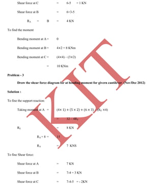 K
IT
CE6306 STRENGTH OF MATERIALS II/III MECHANICAL ENGINEERING
94 A.RAJASEKAR AP/MECHANICAL 2015-2016
Shear force at C = 6-5 = 1 KN
Shear force at B = 6+3-5
RA = B = 4 KN
To find the moment
Bending moment at A = 0
Bending moment at B = 4 2 = 8 KNm
Bending moment at C = (4 4) – (3 2)
= 10 KNm
Problem - 3
Draw the shear force diagram for at bending moment for givern cantilever. (Nov/Dec 2012)
Solution :
To fine the support reaction:
Taking moment at A = (4 – (RE 4)
= 32 – 4RE
RE = 8 KN
RA + 8 = 15
RA = 7 KNS
To fine Shear force:
Shear force at A = 7 KN
Shear force at B = 7-4 = 3 KN
Shear force at C = 7-4-5 = - 2KN
 