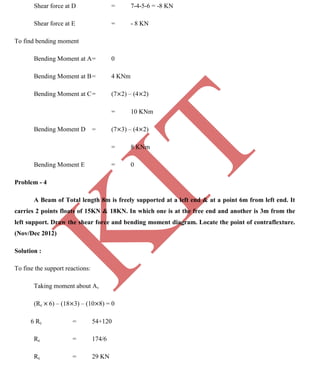 K
IT
CE6306 STRENGTH OF MATERIALS II/III MECHANICAL ENGINEERING
95 A.RAJASEKAR AP/MECHANICAL 2015-2016
Shear force at D = 7-4-5-6 = -8 KN
Shear force at E = - 8 KN
To find bending moment
Bending Moment at A= 0
Bending Moment at B= 4 KNm
Bending Moment at C= (7 2) – (4 2)
= 10 KNm
Bending Moment D = (7 3) – (4 2)
= 8 KNm
Bending Moment E = 0
Problem - 4
A Beam of Total length 8m is freely supported at a left end & at a point 6m from left end. It
carries 2 points floats of 15KN & 18KN. In which one is at the free end and another is 3m from the
left support. Draw the shear force and bending moment diagram. Locate the point of contraflexture.
(Nov/Dec 2012)
Solution :
To fine the support reactions:
Taking moment about A,
(Rc 6) – (18 3) – (10 8) = 0
6 Rc = 54+120
Rc = 174/6
Rc = 29 KN
 