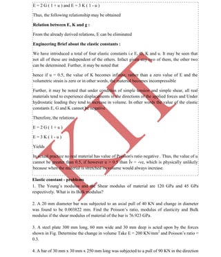 K
IT
CE6306 STRENGTH OF MATERIALS II/III MECHANICAL ENGINEERING
15 A.RAJASEKAR AP/MECHANICAL 2015-2016
E = 2 G ( 1 + u ) and E = 3 K ( 1 - u )
Thus, the following relationship may be obtained
Relation between E, K and g :
From the already derived relations, E can be eliminated
Engineering Brief about the elastic constants :
We have introduced a total of four elastic constants i.e E, G, K and u. It may be seen that
not all of these are independent of the others. Infact given any two of them, the other two
can be determined. Further, it may be noted that
hence if u = 0.5, the value of K becomes infinite, rather than a zero value of E and the
volumetric strain is zero or in other words, the material becomes incompressible
Further, it may be noted that under condition of simple tension and simple shear, all real
materials tend to experience displacements in the directions of the applied forces and Under
hydrostatic loading they tend to increase in volume. In other words the value of the elastic
constants E, G and K cannot be negative
Therefore, the relations
E = 2 G ( 1 + u )
E = 3 K ( 1 - u )
Yields
In actual practice no real material has value of Poisson's ratio negative . Thus, the value of u
cannot be greater than 0.5, if however u > 0.5 than Îv = -ve, which is physically unlikely
because when the material is stretched its volume would always increase.
Elastic constant - problems
1. The Young’s modulus and the Shear modulus of material are 120 GPa and 45 GPa
respectively. What is its Bulk modulus?
2. A 20 mm diameter bar was subjected to an axial pull of 40 KN and change in diameter
was found to be 0.003822 mm. Find the Poisson’s ratio, modulus of elasticity and Bulk
modulus if the shear modulus of material of the bar is 76.923 GPa.
3. A steel plate 300 mm long, 60 mm wide and 30 mm deep is acted upon by the forces
shown in Fig. Determine the change in volume Take E = 200 KN/mm2
and Poisson’s ratio =
0.3.
4. A bar of 30 mm x 30 mm x 250 mm long was subjected to a pull of 90 KN in the direction
 