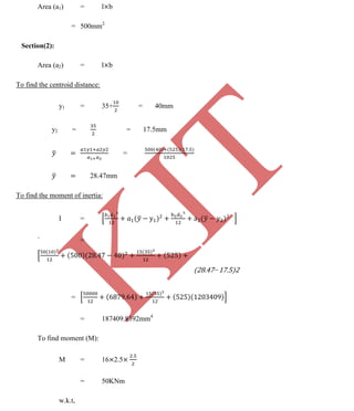 K
IT
CE6306 STRENGTH OF MATERIALS II/III MECHANICAL ENGINEERING
97 A.RAJASEKAR AP/MECHANICAL 2015-2016
Area (a1) = l b
= 500mm2
Section(2):
Area (a2) = l b
To find the centroid distance:
y1 = 35+ = 40mm
y2 = = 17.5mm
=
28.47mm
To find the moment of inertia:
I =
` =
(28.47−17.5)2
=
= 187409.8392mm4
To find moment (M):
M = 16 2.5
= 50KNm
w.k.t,
 