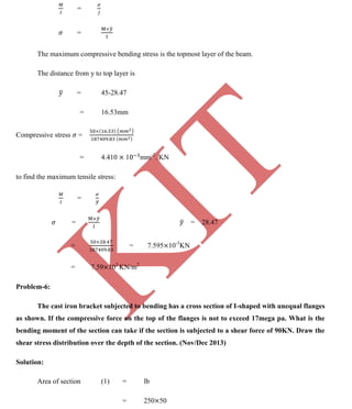 K
IT
CE6306 STRENGTH OF MATERIALS II/III MECHANICAL ENGINEERING
98 A.RAJASEKAR AP/MECHANICAL 2015-2016
=
=
The maximum compressive bending stress is the topmost layer of the beam.
The distance from y to top layer is
= 45-28.47
= 16.53mm
Compressive stress =
= 4.410 1 mm-2
. KN
to find the maximum tensile stress:
=
= = 28.47
= = 7.595 10-3
KN
= 7.59 103
KN/m2
Problem-6:
The cast iron bracket subjected to bending has a cross section of I-shaped with unequal flanges
as shown. If the compressive force on the top of the flanges is not to exceed 17mega pa. What is the
bending moment of the section can take if the section is subjected to a shear force of 90KN. Draw the
shear stress distribution over the depth of the section. (Nov/Dec 2013)
Solution:
Area of section (1) = lb
= 250 50
 