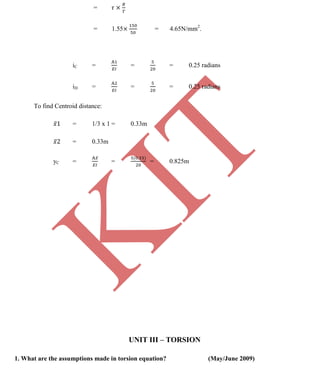 K
IT
CE6306 STRENGTH OF MATERIALS II/III MECHANICAL ENGINEERING
102 A.RAJASEKAR AP/MECHANICAL 2015-2016
=
= 1.55 = 4.65N/mm2
.
iC = = = 0.25 radians
iD = = = 0.25 radians
To find Centroid distance:
= 1/3 x 1 = 0.33m
= 0.33m
yC = = = 0.825m
UNIT III – TORSION
1. What are the assumptions made in torsion equation? (May/June 2009)
 