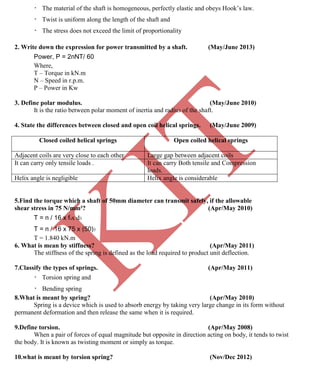 K
IT
CE6306 STRENGTH OF MATERIALS II/III MECHANICAL ENGINEERING
103 A.RAJASEKAR AP/MECHANICAL 2015-2016
The material of the shaft is homogeneous, perfectly elastic and obeys Hook’s law.
Twist is uniform along the length of the shaft and
The stress does not exceed the limit of proportionality
2. Write down the expression for power transmitted by a shaft. (May/June 2013)
Power, P = 2пNT/ 60
Where,
T – Torque in kN.m
N – Speed in r.p.m.
P – Power in Kw
3. Define polar modulus. (May/June 2010)
It is the ratio between polar moment of inertia and radius of the shaft.
4. State the differences between closed and open coil helical springs. (May/June 2009)
Closed coiled helical springs Open coiled helical springs
Adjacent coils are very close to each other Large gap between adjacent coils
It can carry only tensile loads . It can carry Both tensile and Compression
loads.
Helix angle is negligible Helix angle is considerable
5.Find the torque which a shaft of 50mm diameter can transmit safely, if the allowable
shear stress in 75 N/mm²? (Apr/May 2010)
T = п / 16 x fsx d3
T = п / 16 x 75 x (50)3
T = 1.840 kN.m
6. What is mean by stiffness? (Apr/May 2011)
The stiffness of the spring is defined as the load required to product unit deflection.
7.Classify the types of springs. (Apr/May 2011)
Torsion spring and
Bending spring
8.What is meant by spring? (Apr/May 2010)
Spring is a device which is used to absorb energy by taking very large change in its form without
permanent deformation and then release the same when it is required.
9.Define torsion. (Apr/May 2008)
When a pair of forces of equal magnitude but opposite in direction acting on body, it tends to twist
the body. It is known as twisting moment or simply as torque.
10.what is meant by torsion spring? (Nov/Dec 2012)
 