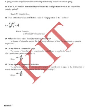 K
IT
CE6306 STRENGTH OF MATERIALS II/III MECHANICAL ENGINEERING
104 A.RAJASEKAR AP/MECHANICAL 2015-2016
A spring, which is subjected to torsion or twisting moment only is known as torsion spring.
11. What is the ratio of maximum shear stress to the average shear stress in the case of solid
circular section?
Qmax is 4/3 times the Qavg.
12. What is the shear stress distribution value of Flange portion of the I-section?
Where, D- depth
y- Distance from neutral axis
13. Where the shear stress is max for Triangular section?
In the case of triangular section, the shear stress is not max at N A. The shear stress is max at a
height of h/2
14. Define: Mohr’s Theorem for slope
The change of slope between two points of a loaded beam is equal to the area of
BMD between two points divided by EI.
Slope,
15. Define: Mohr’s Theorem for deflection
The deflection of a point with respect to tangent at second point is equal to the first moment of
area of BMD between two points about the first point divided by EI.
Slope,
Problem-1:
 
