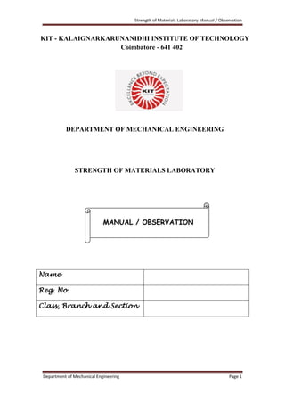 Strength of Materials Laboratory Manual / Observation
Department of Mechanical Engineering Page 1
KIT - KALAIGNARKARUNANIDHI INSTITUTE OF TECHNOLOGY
Coimbatore - 641 402
DEPARTMENT OF MECHANICAL ENGINEERING
STRENGTH OF MATERIALS LABORATORY
Name
Reg. No.
Class, Branch and Section
MANUAL / OBSERVATION
 