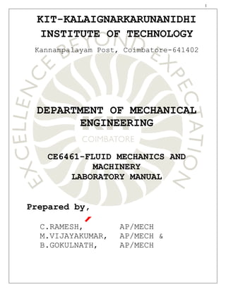1
KIT-KALAIGNARKARUNANIDHI
INSTITUTE OF TECHNOLOGY
Kannampalayam Post, Coimbatore-641402
DEPARTMENT OF MECHANICAL
ENGINEERING
CE6461-FLUID MECHANICS AND
MACHINERY
LABORATORY MANUAL
Prepared by,
C.RAMESH, AP/MECH
M.VIJAYAKUMAR, AP/MECH &
B.GOKULNATH, AP/MECH
 