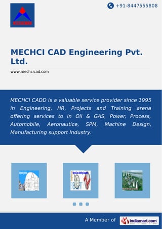 +91-8447555808 
MECHCI CAD Engineering Pvt. 
Ltd. 
www.mechcicad.com 
MECHCI CADD is a valuable service provider since 1995 
in Engineering, HR, Projects and Training arena 
offering services to in Oil & GAS, Power, Process, 
Automobile, Aeronautice, SPM, Machine Design, 
Manufacturing support Industry. 
A Member of 
 