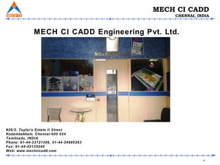1
MECH CI CADD
CHENNAI, INDIA
#26/2, Taylor’s Estate II Street
Kodambakkam, Chennai-600 024
Tamilnadu, INDIA.
Phone: 91-44-23721386, 91-44-24880263
Fax: 91-44-42135040
Web: www.mechcicadd.com
MECH CI CADD Engineering Pvt. Ltd.
 