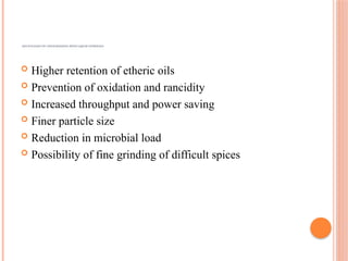 ADVANTAGES OF CRYOGRINDING WITH LIQUID NITROGEN
 Higher retention of etheric oils
 Prevention of oxidation and rancidity
 Increased throughput and power saving
 Finer particle size
 Reduction in microbial load
 Possibility of fine grinding of difficult spices
 
