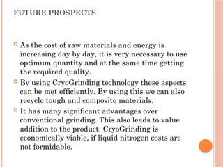 FUTURE PROSPECTS
 As the cost of raw materials and energy is
increasing day by day, it is very necessary to use
optimum quantity and at the same time getting
the required quality.
 By using CryoGrinding technology these aspects
can be met efficiently. By using this we can also
recycle tough and composite materials.
 It has many significant advantages over
conventional grinding. This also leads to value
addition to the product. CryoGrinding is
economically viable, if liquid nitrogen costs are
not formidable.
 