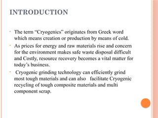INTRODUCTION
• The term “Cryogenics” originates from Greek word
which means creation or production by means of cold.
• As prices for energy and raw materials rise and concern
for the environment makes safe waste disposal difficult
and Costly, resource recovery becomes a vital matter for
today’s business.
• Cryogenic grinding technology can efficiently grind
most tough materials and can also facilitate Cryogenic
recycling of tough composite materials and multi
component scrap.
 