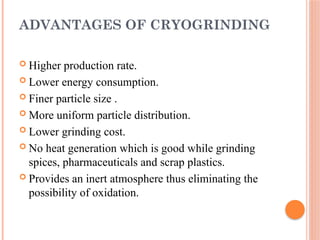 ADVANTAGES OF CRYOGRINDING
 Higher production rate.
 Lower energy consumption.
 Finer particle size .
 More uniform particle distribution.
 Lower grinding cost.
 No heat generation which is good while grinding
spices, pharmaceuticals and scrap plastics.
 Provides an inert atmosphere thus eliminating the
possibility of oxidation.
 
