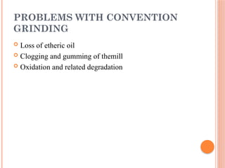 PROBLEMS WITH CONVENTION
GRINDING
 Loss of etheric oil
 Clogging and gumming of themill
 Oxidation and related degradation
 
