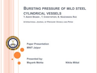 BURSTING PRESSURE OF MILD STEEL
CYLINDRICAL VESSELS
T. ASEER BRABIN , T. CHRISTOPHER, B. NAGESWARA RAO
INTERNATIONAL JOURNAL OF PRESSURE VESSELS AND PIPING
Paper Presentation
MNIT Jaipur
Presented by:
Mayank Mehta Nikita Mittal
 