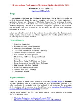 9th International Conference on Mechanical Engineering (Meche 2022)
February 19 ~ 20, 2022, Dubai, UAE
https://meche2022.org/index
Scope
9th International Conference on Mechanical Engineering (Meche 2022) will provide an
excellent International forum for sharing knowledge and results in theory, methodology,
applications, impacts and challenges of Mechanical Engineering. The conference documents
practical and theoretical results which make a fundamental contribution for the development of
Mechanical Engineering. The aim of the conference is to provide a platform to the researchers
and practitioners from both academia as well as industry to meet and share cutting-edge
development in the field.
Authors are solicited to contribute to the conference by submitting articles that illustrate research
results, projects, surveying works and industrial experiences that describe significant advances in
the following areas, but are not limited to.
Topics of interest
 Operations Management
 Logistics and Supply Chain Management
 Reliability and Maintenance Engineering
 Total Quality Management and Quality Engineering
 Artificial Intelligence and Expert Systems
 Non-Traditional Machining processes
 Machinability of Materials, Composite Materials
 Tribology
 Design Tools, Cutting Tool Material and Coatings
 Energy Conservation, Renewable Energy Techniques
 Fluid Dynamics, Bio-fuels, Fuel Cells
 CAD/CAM, Automation & Robotics
 Advances Aero Space Technology
 Transportation Systems
PaperSubmission
Authors are invited to submit papers through the conference Submission System by November
14, 2021. Submissions must be original and should not have been published previously or be
under consideration for publication while being evaluated for this conference. The proceedings
of the conference will be published as a Special Issue in the International Journal of Recent
advances in Mechanical Engineering (IJMECH) (Confirmed)
Selected papers from MECHE 2022, after further revisions, will be published in the special
issue of the following journal.
 Mechanical Engineering: An International Journal (MEIJ)
 Mechatronics and Applications: An International Journal (MECHATROJ)
 