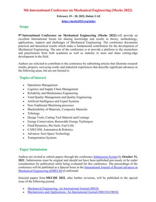 9th International Conference on Mechanical Engineering (Meche 2022)
February 19 ~ 20, 2022, Dubai, UAE
https://meche2022.org/index
Scope
9th International Conference on Mechanical Engineering (Meche 2022) will provide an
excellent International forum for sharing knowledge and results in theory, methodology,
applications, impacts and challenges of Mechanical Engineering. The conference documents
practical and theoretical results which make a fundamental contribution for the development of
Mechanical Engineering. The aim of the conference is to provide a platform to the researchers
and practitioners from both academia as well as industry to meet and share cutting-edge
development in the field.
Authors are solicited to contribute to the conference by submitting articles that illustrate research
results, projects, surveying works and industrial experiences that describe significant advances in
the following areas, but are not limited to.
Topics of interest
• Operations Management
• Logistics and Supply Chain Management
• Reliability and Maintenance Engineering
• Total Quality Management and Quality Engineering
• Artificial Intelligence and Expert Systems
• Non-Traditional Machining processes
• Machinability of Materials, Composite Materials
• Tribology
• Design Tools, Cutting Tool Material and Coatings
• Energy Conservation, Renewable Energy Techniques
• Fluid Dynamics, Bio-fuels, Fuel Cells
• CAD/CAM, Automation & Robotics
• Advances Aero Space Technology
• Transportation Systems
Paper Submission
Authors are invited to submit papers through the conference Submission System by October 31,
2021. Submissions must be original and should not have been published previously or be under
consideration for publication while being evaluated for this conference. The proceedings of the
conference will be published as a Special Issue in the International Journal of Recent advances in
Mechanical Engineering (IJMECH) (Confirmed)
Selected papers from MECHE 2022, after further revisions, will be published in the special
issue of the following journal.
• Mechanical Engineering: An International Journal (MEIJ)
• Mechatronics and Applications: An International Journal (MECHATROJ)
 