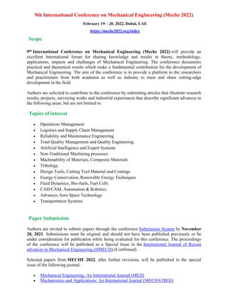 9th International Conference on Mechanical Engineering (Meche 2022)
February 19 ~ 20, 2022, Dubai, UAE
https://meche2022.org/index
Scope
9th International Conference on Mechanical Engineering (Meche 2022) will provide an
excellent International forum for sharing knowledge and results in theory, methodology,
applications, impacts and challenges of Mechanical Engineering. The conference documents
practical and theoretical results which make a fundamental contribution for the development of
Mechanical Engineering. The aim of the conference is to provide a platform to the researchers
and practitioners from both academia as well as industry to meet and share cutting-edge
development in the field.
Authors are solicited to contribute to the conference by submitting articles that illustrate research
results, projects, surveying works and industrial experiences that describe significant advances in
the following areas, but are not limited to.
Topics of interest
• Operations Management
• Logistics and Supply Chain Management
• Reliability and Maintenance Engineering
• Total Quality Management and Quality Engineering
• Artificial Intelligence and Expert Systems
• Non-Traditional Machining processes
• Machinability of Materials, Composite Materials
• Tribology
• Design Tools, Cutting Tool Material and Coatings
• Energy Conservation, Renewable Energy Techniques
• Fluid Dynamics, Bio-fuels, Fuel Cells
• CAD/CAM, Automation & Robotics
• Advances Aero Space Technology
• Transportation Systems
Paper Submission
Authors are invited to submit papers through the conference Submission System by November
28, 2021. Submissions must be original and should not have been published previously or be
under consideration for publication while being evaluated for this conference. The proceedings
of the conference will be published as a Special Issue in the International Journal of Recent
advances in Mechanical Engineering (IJMECH) (Confirmed)
Selected papers from MECHE 2022, after further revisions, will be published in the special
issue of the following journal.
• Mechanical Engineering: An International Journal (MEIJ)
• Mechatronics and Applications: An International Journal (MECHATROJ)
 