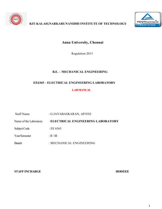 1
KIT-KALAIGNARKARUNANIDHI INSTITUTE OF TECHNOLOGY
Anna University, Chennai
Regulation-2013
B.E. – MECHANICAL ENGINEERING
EE6365 – ELECTRICAL ENGINEERING LABORATORY
LABMANUAL
Staff Name : G.JAYABASKARAN, AP/EEE
Name of the Laboratory : ELECTRICAL ENGINEERING LABORATORY
Subject Code : EE 6365
Year/Semester : II / III
Branch : MECHANICAL ENGINEERING
STAFF INCHARGE HOD/EEE
 