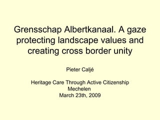 Grensschap Albertkanaal. A gaze protecting landscape values and creating cross border unity Pieter Caljé Heritage Care Through Active Citizenship Mechelen  March 23th, 2009 