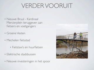 VERDER VOORUIT
•   Nieuwe Bruul - Kardinaal
    Mercierplein teruggeven aan
    ﬁetsers en voetgangers

•   Groene Vesten

•   Mechelen ﬁetsstad

      •   Fietstaxi’s en huurﬁetsen

•   Elektrische stadsbussen

•   Nieuwe investeringen in het spoor
 