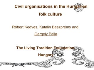 Civil organisations in the Hungarian folk culture   Róbert Kedves, Katalin Beszprémy and  Gergely Palla The Living Tradition Foundation, Hungary 