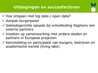 Uitdagingen en succesfactoren
 Hoe omgaan met big data / open data?
 Aanpak burgerpanel
 Gebiedsgerichte aanpak bij ontwikkeling Ragheno ism
externe partners
 Inzetten op samenwerking met andere steden en
partners in Europese projecten
 Kennisdeling en participatie van burgers, bedrijven en
academische wereld (living labs)
 