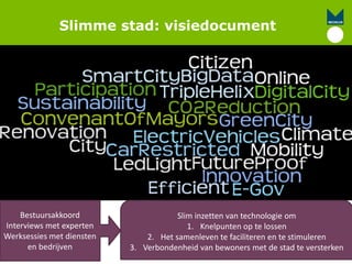 Slimme stad: visiedocument
Slim inzetten van technologie om
1. Knelpunten op te lossen
2. Het samenleven te faciliteren en te stimuleren
3. Verbondenheid van bewoners met de stad te versterken
Bestuursakkoord
Interviews met experten
Werksessies met diensten
en bedrijven
 