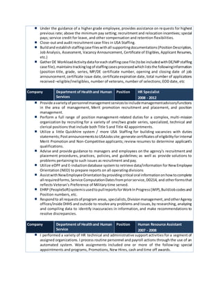 Under the guidance of a higher grade employee, provides assistance on requests for highest
previous rate; above the minimum pay setting; recruitment and relocation incentives; special
pays; service credit for leave, and other compensation and retention flexibilities.
Close-out and audit recruitment case files in USA Staffing.
Buildand establishstaffingcase fileswithall supportingdocumentations(PositionDescription,
Job Analysis, Assessment, Vacancy Announcement, Certificate of Eligibles,Applicant Resumes,
etc.)
GatherDE WorkloadActivitydataforeachstaffingcase file (tobe includedwithDE/MPstaffing
case file),maintainstrackinglogof staffingcasesprocessedwhichliststhe followinginformation
(position title, grade, series, MP/DE certificate number, opening and closing date of job
announcement,certificate issue date, certificate expiration date, total number of applications
received –eligible/ineligibles, number of veterans, number of selections; EOD date, etc
Company Department of Healthand Human
Services
Position HR Specialist
2008 - 2012
Provide avarietyof personnelmanagementservicestoincludemanagementadvisoryfunctions
in the area of management, Merit promotion recruitment and placement, and position
management.
Perform a full range of position management-related duties for a complex, multi-mission
organization by recruiting for a variety of one/two grade series, specialized, technical and
clerical positions that include both Title 5 and Title 42 appointments.
Utilize a little Quickhire system / more USA Staffing for building vacancies with duties
statements;PostannouncementstoUSAJobssite;generate certificatesof eligibilityforinternal
Merit Promotion and Non-Competitive applicants; review resumes to determine applicant’s
qualifications.
Advise and provide guidance to managers and employees on the agency's recruitment and
placement procedures, practices, policies, and guidelines; as well as provide solutions to
problems pertaining to such issues as recruitment and pay.
Utilize eOPF and E-inductiondatabase system to retrieve data/information for New Employee
Orientation (NEO) to prepare reports on all operating divisions
AssistwithNewEmployeeOrientationbyprovidingcritical oral informationonhow tocomplete
all requiredforms,Service ComputationDatesfrompriorservice,DD214, and otherformsthat
reflects Veteran’s Preference of Military time served.
EHRP (PeopleSoft)systemisusedtopullreportsforWorkInProgress(WIP),BuildJobcodesand
Position numbers, etc.
Respondto all requestsof program areas, specialists,Divisionmanagement,andotherAgency
offices/inside DHHS and outside to resolve any problems and issues,by researching, analyzing
and compiling data to identify inaccuracies in information, and make recommendations to
resolve discrepancies.
Company Department of Healthand Human
Service
Position Human Resource Assistant
2007 - 2008
I performed a variety of HR technical and administrative support activities for a segment of
assigned organizations. I process routine personnel and payroll actions through the use of an
automated system. Work assignments included one or more of the following: special
appointments and programs, Promotions, New Hires, cash and time off awards.
 
