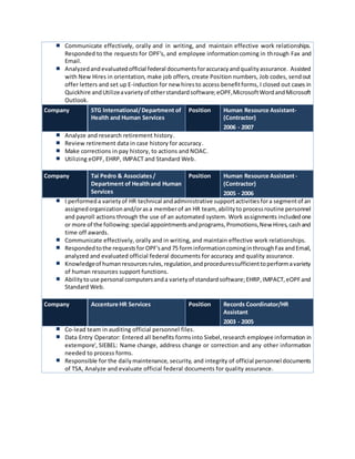 Communicate effectively, orally and in writing, and maintain effective work relationships.
Responded to the requests for OPF's, and employee informationcoming in through Fax and
Email.
Analyzedandevaluatedofficial federal documentsforaccuracyandqualityassurance. Assisted
with New Hires in orientation, make job offers, create Position numbers, Job codes, sendout
offer letters and set up E-induction for new hiresto access benefitforms, I closed out cases in
Quickhire andUtilizeavarietyof otherstandardsoftware;eOPF,MicrosoftWordandMicrosoft
Outlook.
Company STG International/Department of
Health and Human Services
Position Human Resource Assistant-
(Contractor)
2006 - 2007
Analyze and research retirement history.
Review retirement data in case history for accuracy.
Make corrections in pay history, to actions and NOAC.
Utilizing eOPF, EHRP, IMPACT and Standard Web.
Company Tai Pedro & Associates/
Department of Healthand Human
Services
Position Human Resource Assistant-
(Contractor)
2005 - 2006
I performeda varietyof HR technical andadministrative supportactivitiesfora segmentof an
assignedorganizationand/orasa memberof an HR team, abilityto processroutine personnel
and payroll actions through the use of an automated system. Work assignments includedone
or more of the following:special appointmentsandprograms,Promotions,New Hires,cashand
time off awards.
Communicate effectively, orally and in writing, and maintain effective work relationships.
Respondedtothe requestsfor OPF'sand75 forminformationcominginthroughFax andEmail,
analyzed and evaluated official federal documents for accuracy and quality assurance.
Knowledgeof humanresourcesrules,regulation,andproceduressufficienttoperformavariety
of human resources support functions.
Abilitytouse personal computersanda varietyof standardsoftware;EHRP,IMPACT,eOPFand
Standard Web.
Company Accenture HR Services Position Records Coordinator/HR
Assistant
2003 - 2005
Co-lead team in auditing official personnel files.
Data Entry Operator: Entered all benefits formsinto Siebel,research employee information in
extempore', SIEBEL: Name change, address change or correction and any other information
needed to process forms.
Responsible for the dailymaintenance, security, and integrity of official personnel documents
of TSA, Analyze and evaluate official federal documents for quality assurance.
 