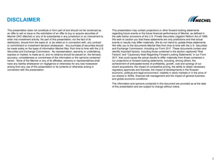 DISCLAIMER
This presentation does not constitute or form part of and should not be construed as,
an offer to sell or issue or the solicitation of an offer to buy or acquire securities of
Mechel OAO (Mechel) or any of its subsidiaries in any jurisdiction or an inducement to
enter into investment activity. No part of this presentation, nor the fact of its
distribution, should form the basis of, or be relied on in connection with, any contract
or commitment or investment decision whatsoever. Any purchase of securities should
be made solely on the basis of information Mechel files from time to time with the U.S.
Securities and Exchange Commission. No representation, warranty or undertaking,
express or implied, is made as to, and no reliance should be placed on, the fairness,
accuracy, completeness or correctness of the information or the opinions contained
herein. None of the Mechel or any of its affiliates, advisors or representatives shall
have any liability whatsoever (in negligence or otherwise) for any loss howsoever
arising from any use of this presentation or its contents or otherwise arising in
connection with the presentation.
This presentation may contain projections or other forward-looking statements
regarding future events or the future financial performance of Mechel, as defined in
the safe harbor provisions of the U.S. Private Securities Litigation Reform Act of 1995.
We wish to caution you that these statements are only predictions and that actual
events or results may differ materially. We do not intend to update these statements.
We refer you to the documents Mechel files from time to time with the U.S. Securities
and Exchange Commission, including our Form 20-F. These documents contain and
identify important factors, including those contained in the section captioned “Risk
Factors” and “Cautionary Note Regarding Forward-Looking Statements” in our Form
20-F, that could cause the actual results to differ materially from those contained in
our projections or forward-looking statements, including, among others, the
achievement of anticipated levels of profitability, growth, cost and synergy of our
recent acquisitions, the impact of competitive pricing, the ability to obtain necessary
regulatory approvals and licenses, the impact of developments in the Russian
economic, political and legal environment, volatility in stock markets or in the price of
our shares or ADRs, financial risk management and the impact of general business
and global economic conditions.
The information and opinions contained in this document are provided as at the date
of this presentation and are subject to change without notice.
22
 