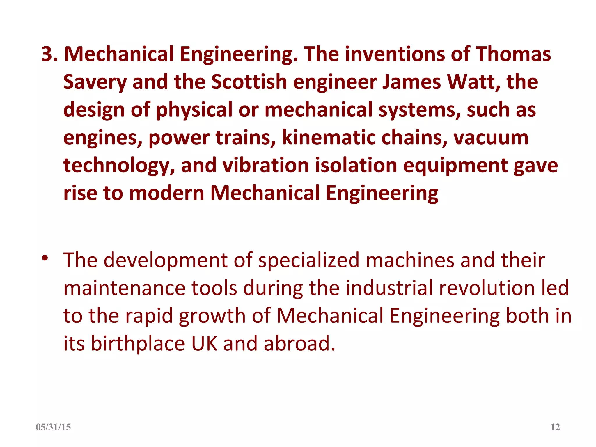 3. Mechanical Engineering. The inventions of Thomas
Savery and the Scottish engineer James Watt, the
design of physical or mechanical systems, such as
engines, power trains, kinematic chains, vacuum
technology, and vibration isolation equipment gave
rise to modern Mechanical Engineering
• The development of specialized machines and their
maintenance tools during the industrial revolution led
to the rapid growth of Mechanical Engineering both in
its birthplace UK and abroad.
05/31/15 12
 