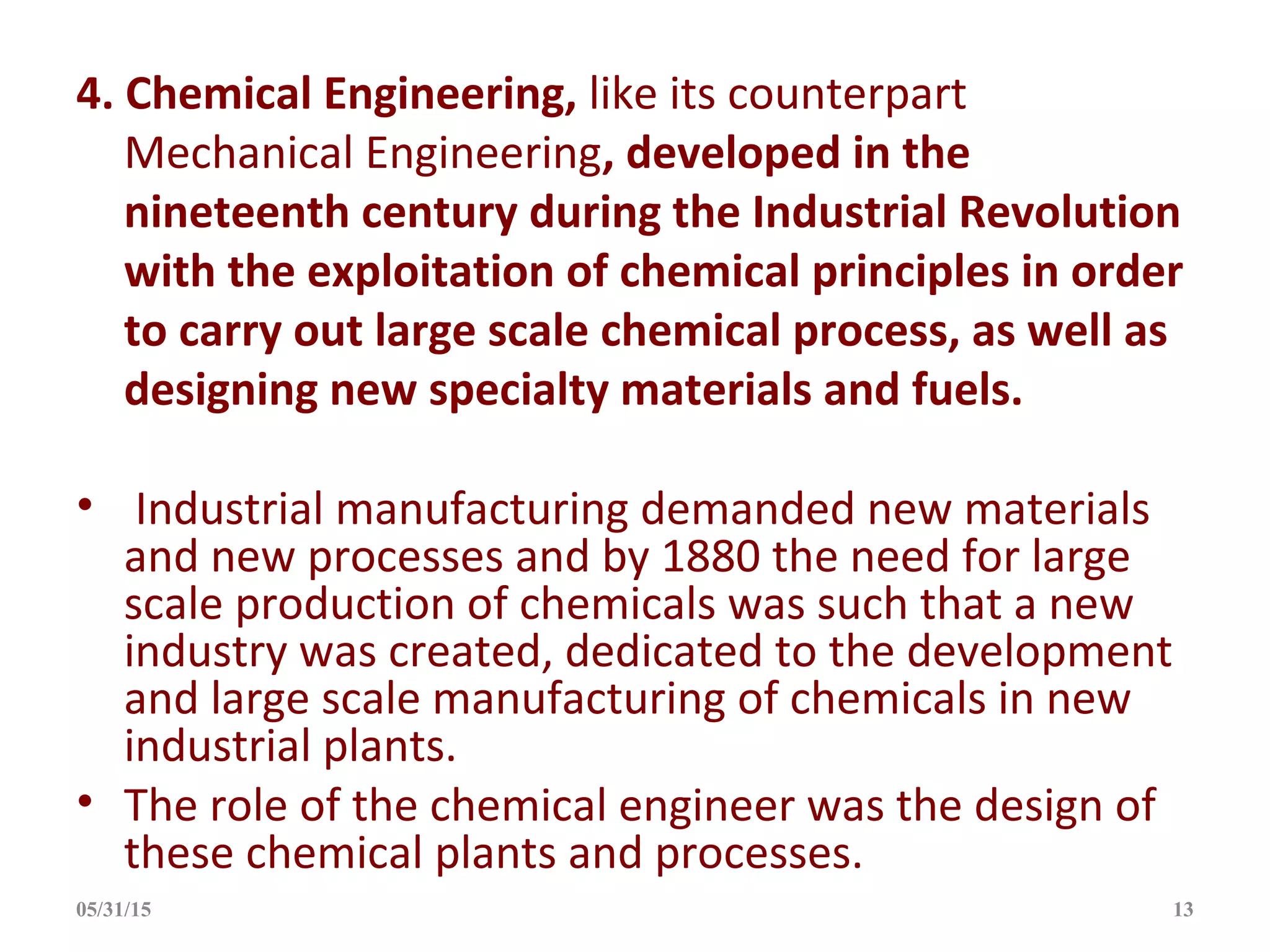 4. Chemical Engineering, like its counterpart
Mechanical Engineering, developed in the
nineteenth century during the Industrial Revolution
with the exploitation of chemical principles in order
to carry out large scale chemical process, as well as
designing new specialty materials and fuels.
• Industrial manufacturing demanded new materials
and new processes and by 1880 the need for large
scale production of chemicals was such that a new
industry was created, dedicated to the development
and large scale manufacturing of chemicals in new
industrial plants.
• The role of the chemical engineer was the design of
these chemical plants and processes.
05/31/15 13
 