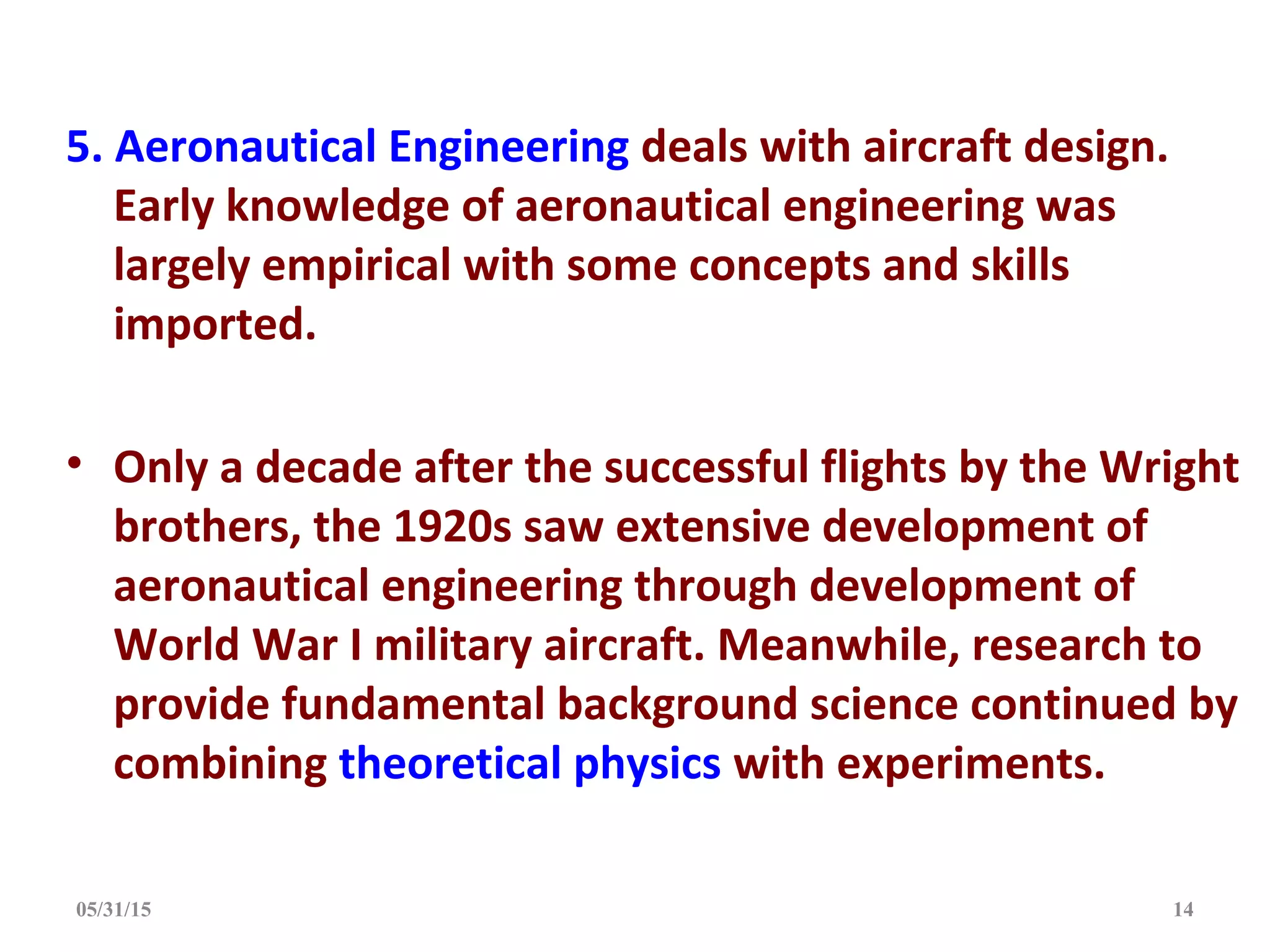 5. Aeronautical Engineering deals with aircraft design.
Early knowledge of aeronautical engineering was
largely empirical with some concepts and skills
imported.
• Only a decade after the successful flights by the Wright
brothers, the 1920s saw extensive development of
aeronautical engineering through development of
World War I military aircraft. Meanwhile, research to
provide fundamental background science continued by
combining theoretical physics with experiments.
05/31/15 14
 