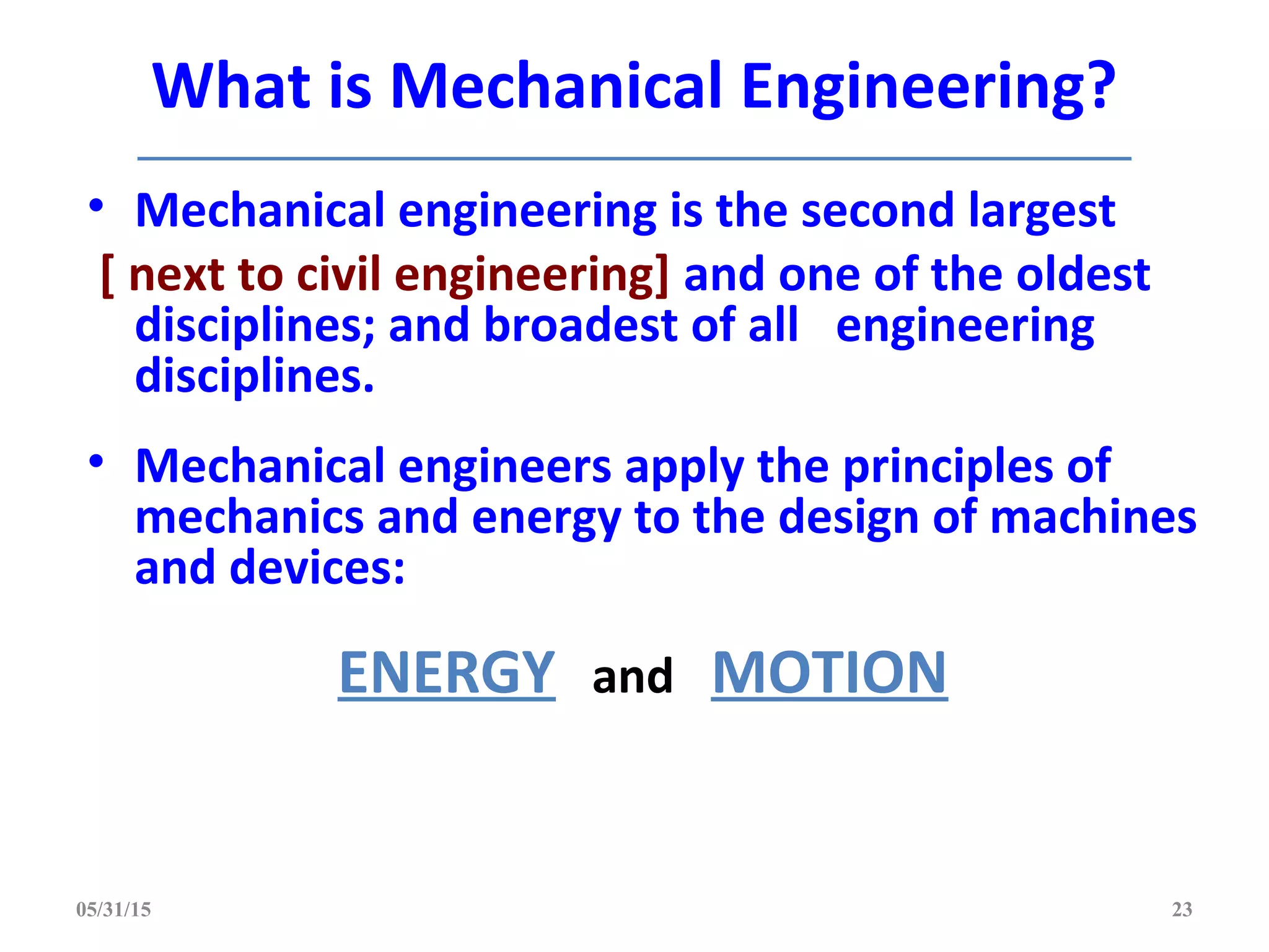 What is Mechanical Engineering?
• Mechanical engineering is the second largest
[ next to civil engineering] and one of the oldest
disciplines; and broadest of all engineering
disciplines.
• Mechanical engineers apply the principles of
mechanics and energy to the design of machines
and devices:
ENERGY and MOTION
05/31/15 23
 