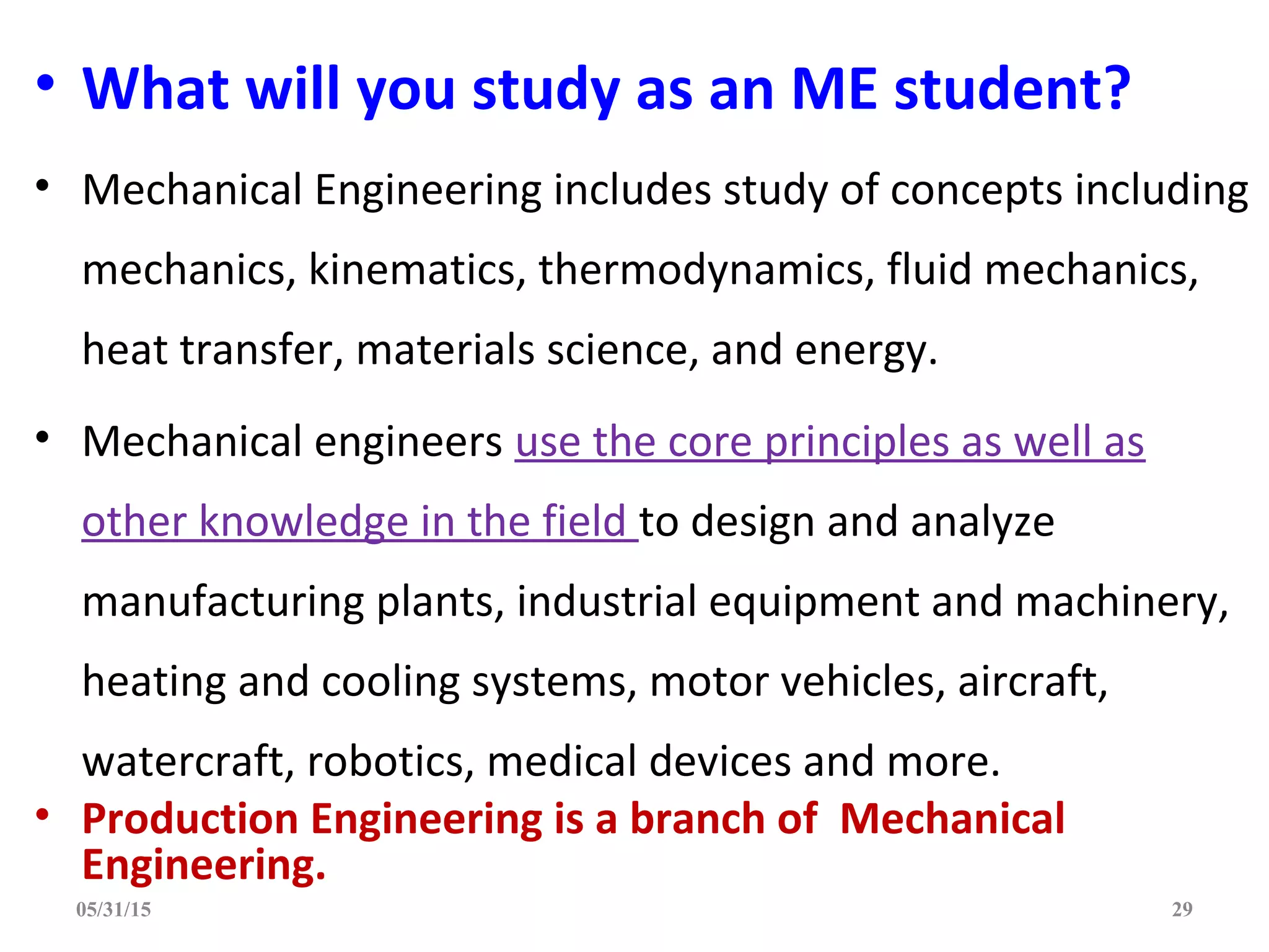 • What will you study as an ME student?
• Mechanical Engineering includes study of concepts including
mechanics, kinematics, thermodynamics, fluid mechanics,
heat transfer, materials science, and energy.
• Mechanical engineers use the core principles as well as
other knowledge in the field to design and analyze
manufacturing plants, industrial equipment and machinery,
heating and cooling systems, motor vehicles, aircraft,
watercraft, robotics, medical devices and more.
• Production Engineering is a branch of Mechanical
Engineering.
05/31/15 29
 