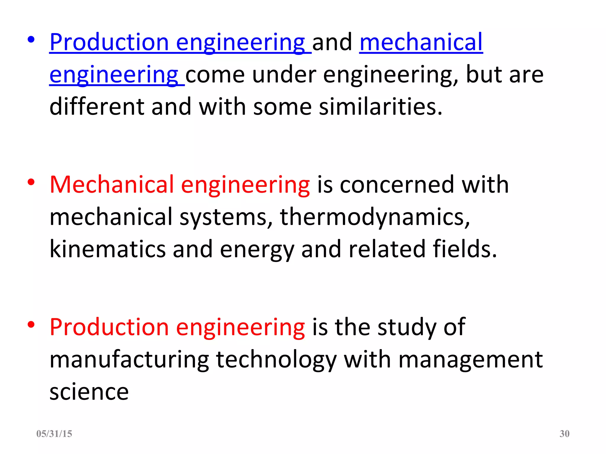 • Production engineering and mechanical
engineering come under engineering, but are
different and with some similarities.
• Mechanical engineering is concerned with
mechanical systems, thermodynamics,
kinematics and energy and related fields.
• Production engineering is the study of
manufacturing technology with management
science
05/31/15 30
 