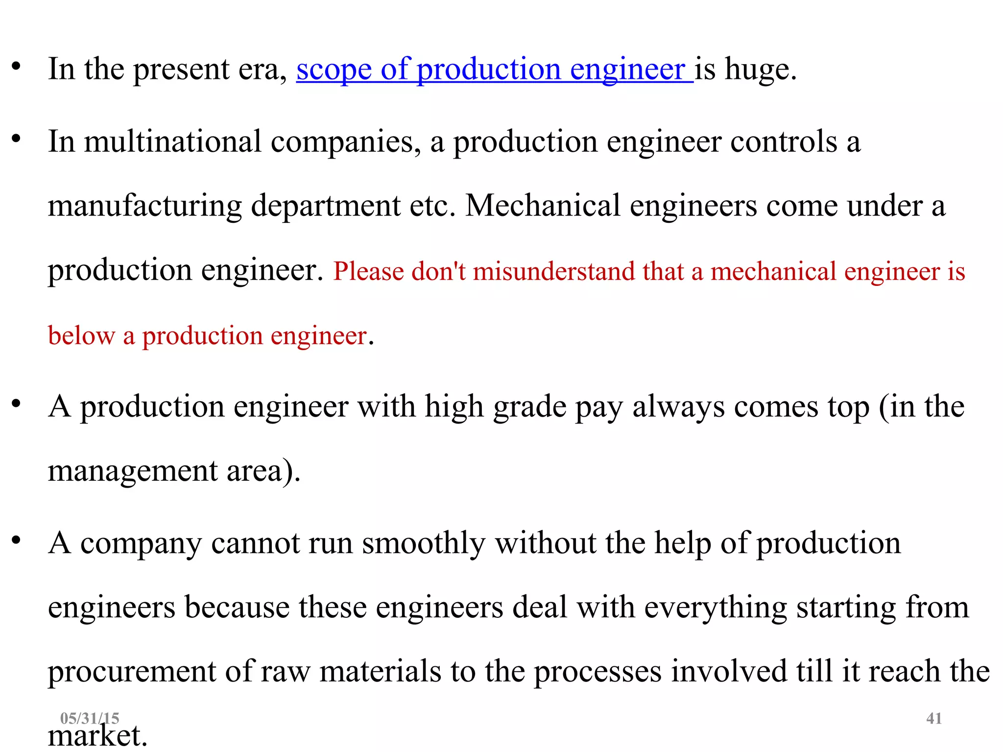 • In the present era, scope of production engineer is huge.
• In multinational companies, a production engineer controls a
manufacturing department etc. Mechanical engineers come under a
production engineer. Please don't misunderstand that a mechanical engineer is
below a production engineer.
• A production engineer with high grade pay always comes top (in the
management area).
• A company cannot run smoothly without the help of production
engineers because these engineers deal with everything starting from
procurement of raw materials to the processes involved till it reach the
market.
05/31/15 41
 