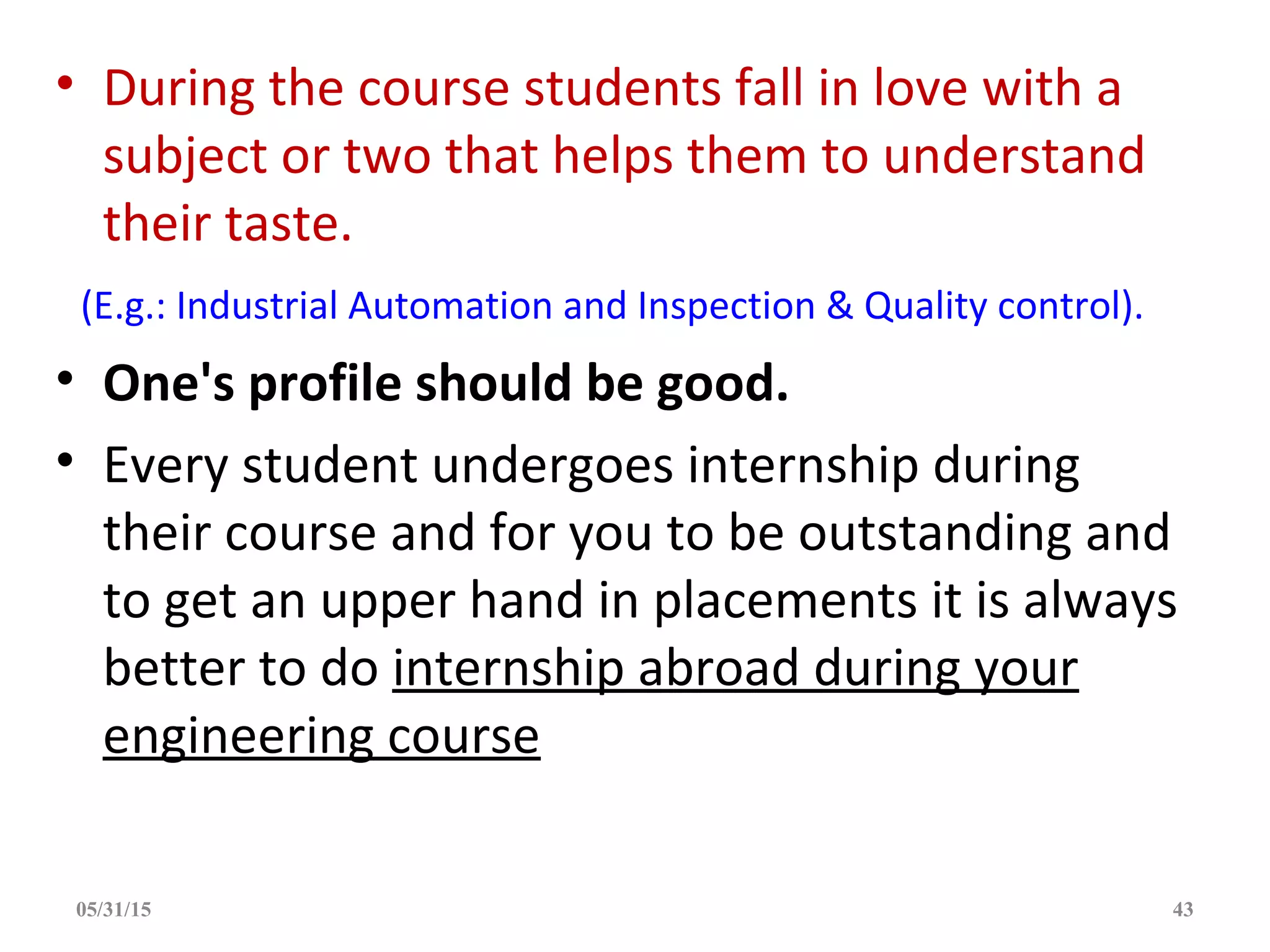 • During the course students fall in love with a
subject or two that helps them to understand
their taste.
(E.g.: Industrial Automation and Inspection & Quality control).
• One's profile should be good.
• Every student undergoes internship during
their course and for you to be outstanding and
to get an upper hand in placements it is always
better to do internship abroad during your
engineering course
05/31/15 43
 