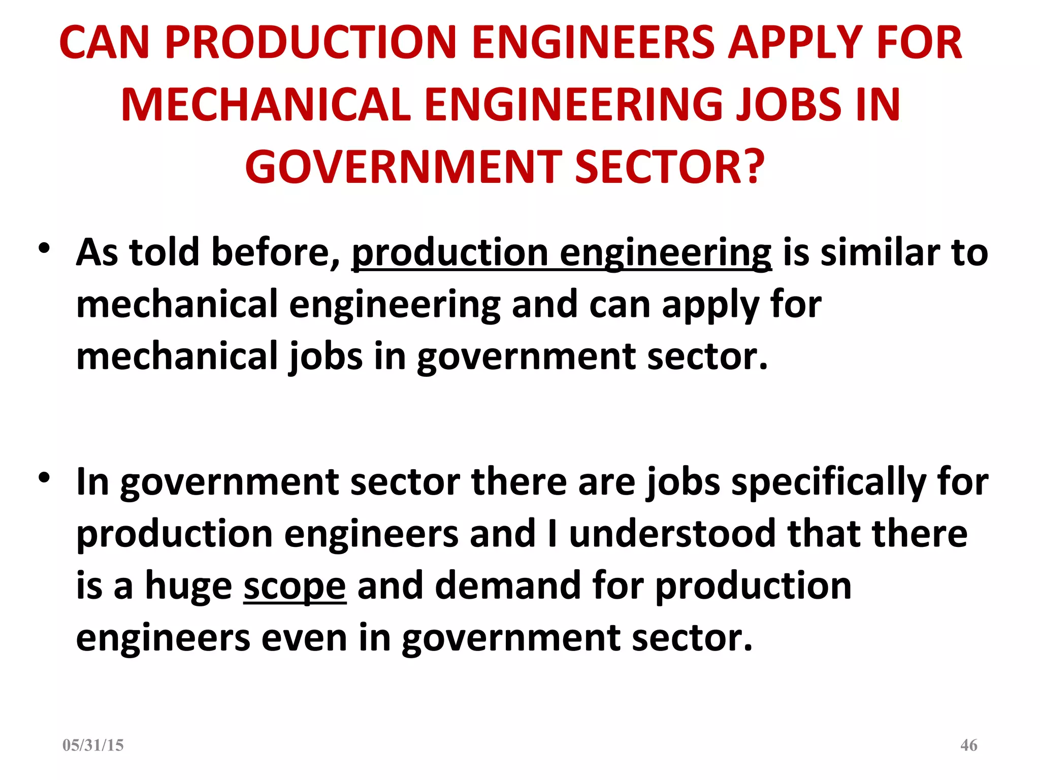 CAN PRODUCTION ENGINEERS APPLY FOR
MECHANICAL ENGINEERING JOBS IN
GOVERNMENT SECTOR?
• As told before, production engineering is similar to
mechanical engineering and can apply for
mechanical jobs in government sector.
• In government sector there are jobs specifically for
production engineers and I understood that there
is a huge scope and demand for production
engineers even in government sector.
05/31/15 46
 