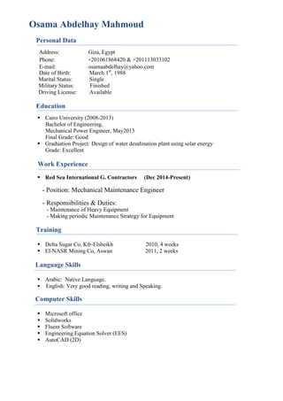 Osama Abdelhay Mahmoud
Personal Data
Address: Giza, Egypt
Phone: +201061868420 & +201113033102
E-mail: osamaabdelhay@yahoo.com
Date of Birth: March 1st
, 1988
Marital Status: Single
Military Status: Finished
Driving License: Available
Education
 Cairo University (2008-2013)
Bachelor of Engineering,
Mechanical Power Engineer, May2013
Final Grade: Good
 Graduation Project: Design of water desalination plant using solar energy
Grade: Excellent
Work Experience
 Red Sea International G. Contractors (Dec 2014-Present)
- Position: Mechanical Maintenance Engineer
- Responsibilities & Duties:
- Maintenance of Heavy Equipment
- Making periodic Maintenance Strategy for Equipment
Training
 Delta Sugar Co, Kfr-Elsheikh 2010, 4 weeks
 El-NASR Mining Co, Aswan 2011, 2 weeks
Language Skills
 Arabic: Native Language.
 English: Very good reading, writing and Speaking.
Computer Skills
 Microsoft office
 Solidworks
 Fluent Software
 Engineering Equation Solver (EES)
 AutoCAD (2D)
 