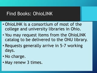 Find Books: OhioLINK 
• OhioLINK is a consortium of most of the 
college and university libraries in Ohio. 
• You may request items from the OhioLINK 
catalog to be delivered to the ONU library. 
• Requests generally arrive in 5-7 working 
days. 
• No charge. 
• May renew 3 times. 
 