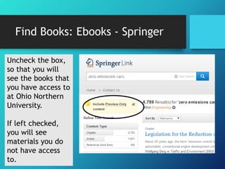 Find Books: Ebooks - Springer 
Uncheck the box, 
so that you will 
see the books that 
you have access to 
at Ohio Northern 
University. 
If left checked, 
you will see 
materials you do 
not have access 
to. 
 