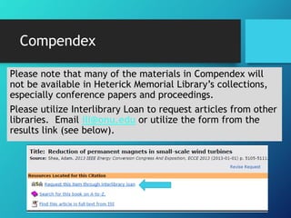 Compendex 
Please note that many of the materials in Compendex will 
not be available in Heterick Memorial Library’s collections, 
especially conference papers and proceedings. 
Please utilize Interlibrary Loan to request articles from other 
libraries. Email ill@onu.edu or utilize the form from the 
results link (see below). 
 